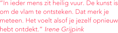 <p>“In ieder mens zit heilig vuur. De kunst is om de vlam te ontsteken. Dat merk je meteen. Het voelt alsof je jezelf opnieuw hebt ontdekt.” <em>Irene Grijpink</em></p>